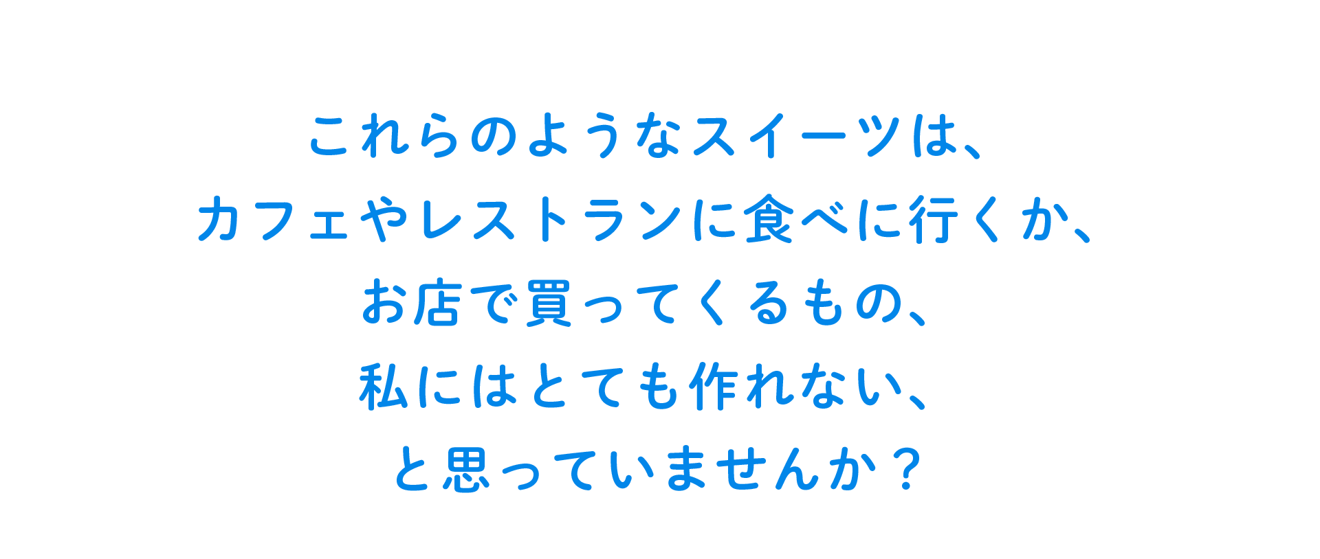 これらのようなスイーツは、カフェやレストランに食べに行くか、お店で買ってくるもの、私には作れないもの、と思っていません？