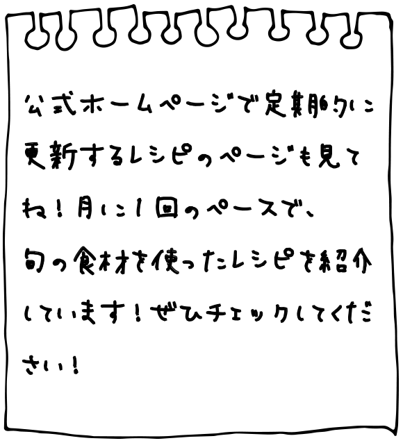 公式ホームページで定期的に更新するレシピのページも見てね！月に1回のペースで、旬の食材を使ったレシピを紹介しています！ぜひチェックしてください！