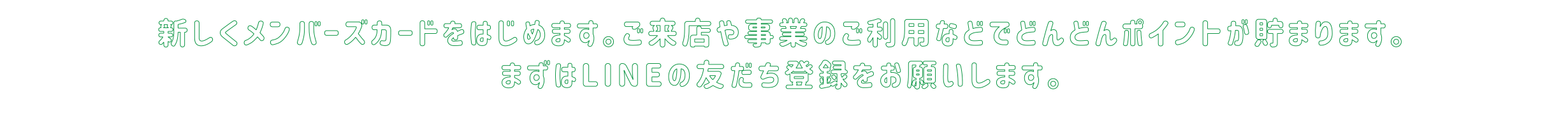 新しくメンバーズカードをはじめます。ご来店や事業のご利用などでどんどんポイントが貯まります。まずはLINEの友だち登録をお願いします。