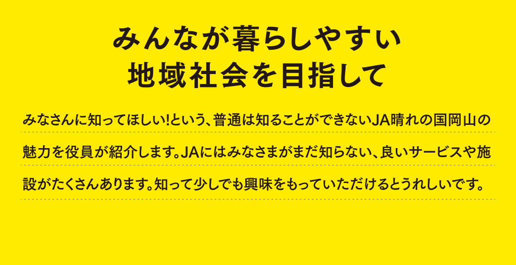 みんなが暮らしやすい地域社会を目指して みなさんに知ってほしい１という、普通はしることができないJA晴れの国岡山の魅力を役員が独白します。JAにはみなさまがまだ知らない、良いサービスや施設がたくさんあります。知って少しでも興味をもっていただけるとうれしいです。